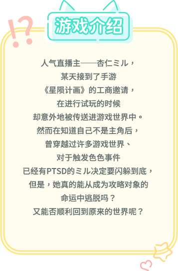 游戏介绍, 人气直播主──杏仁ミル，某天接到了手游《星陨计画》的工商邀请，在进行试玩的时候却意外地被传送进游戏世界中。然而在知道自己不是主角后，曾穿越过许多游戏世界、对于触发色色事件已经有PTSD的ミル决定要闪躲到底，但是，她真的能从成为攻略对象的命运中逃脱吗？又能否顺利回到原来的世界呢？
