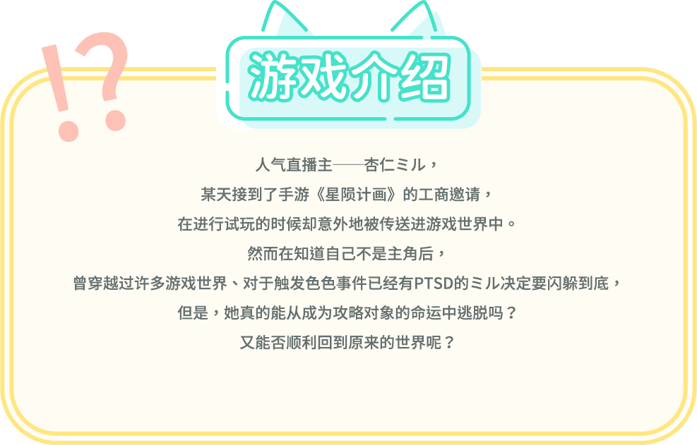 游戏介绍, 人气直播主──杏仁ミル，某天接到了手游《星陨计画》的工商邀请，在进行试玩的时候却意外地被传送进游戏世界中。然而在知道自己不是主角后，曾穿越过许多游戏世界、对于触发色色事件已经有PTSD的ミル决定要闪躲到底，但是，她真的能从成为攻略对象的命运中逃脱吗？又能否顺利回到原来的世界呢？