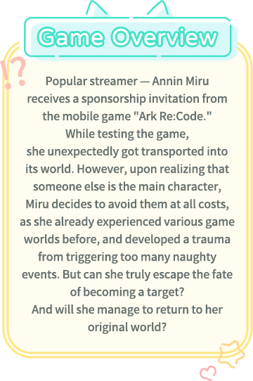 Game Overview, Popular streamer -- Annin Miru receives a sponsorship invitation from the mobile game "Ark Re:Code." While testing the game, she unexpectedly got transported into its world. However, upon realizing that someone else is the main character, Miru decides to avoid them at all costs, as she already experienced various game worlds before, and developed a trauma from triggering too many naughty events. But can she truly escape the fate of becoming a target? And will she manage to return to her original world?