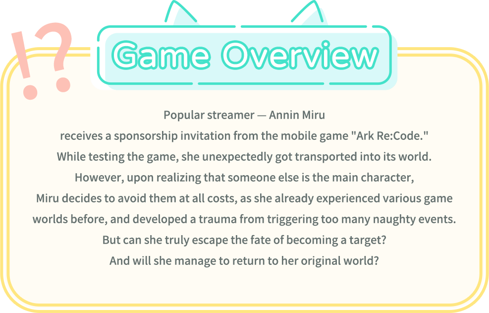 Game Overview, Popular streamer -- Annin Miru receives a sponsorship invitation from the mobile game "Ark Re:Code." While testing the game, she unexpectedly got transported into its world. However, upon realizing that someone else is the main character, Miru decides to avoid them at all costs, as she already experienced various game worlds before, and developed a trauma from triggering too many naughty events. But can she truly escape the fate of becoming a target? And will she manage to return to her original world?