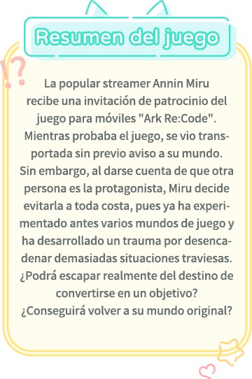 Resumen del juego, La popular streamer Annin Miru recibe una invitación de patrocinio del juego para móviles "Ark Re:Code". Mientras probaba el juego, se vio transportada sin previo aviso a su mundo. Sin embargo, al darse cuenta de que otra persona es la protagonista, Miru decide evitarla a toda costa, pues ya ha experimentado antes varios mundos de juego y ha desarrollado un trauma por desencadenar demasiadas situaciones traviesas. ¿Podrá escapar realmente del destino de convertirse en un objetivo? ¿Conseguirá volver a su mundo original?
