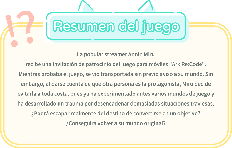 Resumen del juego, La popular streamer Annin Miru recibe una invitación de patrocinio del juego para móviles "Ark Re:Code". Mientras probaba el juego, se vio transportada sin previo aviso a su mundo. Sin embargo, al darse cuenta de que otra persona es la protagonista, Miru decide evitarla a toda costa, pues ya ha experimentado antes varios mundos de juego y ha desarrollado un trauma por desencadenar demasiadas situaciones traviesas. ¿Podrá escapar realmente del destino de convertirse en un objetivo? ¿Conseguirá volver a su mundo original?