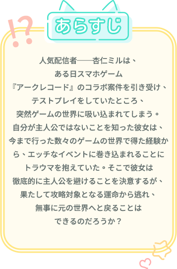 あらすじ, 人気配信者──杏仁ミルは、ある日スマホゲーム『アークレコード』のコラボ案件を引き受け、テストプレイをしていたところ、突然ゲームの世界に吸い込まれてしまう。自分が主人公ではないことを知った彼女は、今まで行った数々のゲームの世界で得た経験から、エッチなイベントに巻き込まれることにトラウマを抱えていた。そこで彼女は徹底的に主人公を避けることを決意するが、果たして攻略対象となる運命から逃れ、無事に元の世界へと戻ることはできるのだろうか？