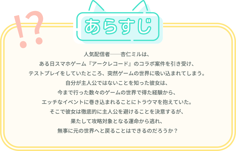 あらすじ, 人気配信者──杏仁ミルは、ある日スマホゲーム『アークレコード』のコラボ案件を引き受け、テストプレイをしていたところ、突然ゲームの世界に吸い込まれてしまう。自分が主人公ではないことを知った彼女は、今まで行った数々のゲームの世界で得た経験から、エッチなイベントに巻き込まれることにトラウマを抱えていた。そこで彼女は徹底的に主人公を避けることを決意するが、果たして攻略対象となる運命から逃れ、無事に元の世界へと戻ることはできるのだろうか？