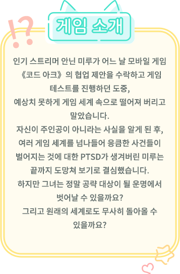 게임 소개, 인기 스트리머 Annin Miru가 어느 날 모바일 게임 《코드 아크》의 협업 제안을 수락하고 게임 테스트를 진행하던 도중, 예상치 못하게 게임 세계 속으로 떨어져 버리고 말았습니다. 자신이 주인공이 아니라는 사실을 알게 된 후, 여러 게임 세계를 넘나들어 응큼한 사건들이 벌어지는 것에 대한 PTSD가 생겨버린 Miru는 끝까지 도망쳐 보기로 결심했습니다. 하지만 그녀는 정말 공략 대상이 될 운명에서 벗어날 수 있을까요? 그리고 원래의 세계로도 무사히 돌아올 수 있을까요?