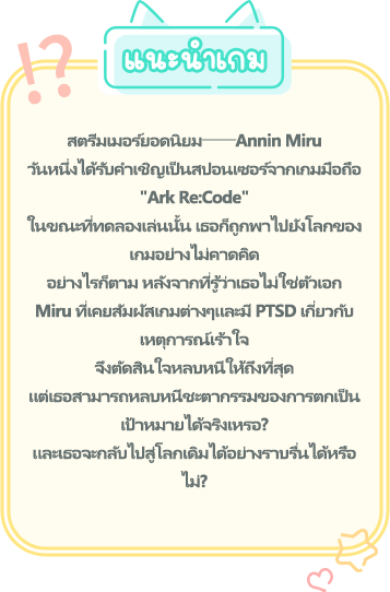 แนะนำเกม, สตรีมเมอร์ยอดนิยม──Annin Miru วันหนึ่งได้รับคำเชิญเป็นสปอนเซอร์จากเกมมือถือ "Ark Re:Code" ในขณะที่ทดลองเล่นนั้น เธอก็ถูกพาไปยังโลกของเกมอย่างไม่คาดคิด อย่างไรก็ตาม หลังจากที่รู้ว่าเธอไม่ใช่ตัวเอก Miru ที่เคยสัมผัสเกมต่างๆและมี PTSD เกี่ยวกับเหตุการณ์เร้าใจ จึงตัดสินใจหลบหนีให้ถึงที่สุด แต่เธอสามารถหลบหนีชะตากรรมของการตกเป็นเป้าหมายได้จริงเหรอ? และเธอจะกลับไปสู่โลกเดิมได้อย่างราบรื่นได้หรือไม่?