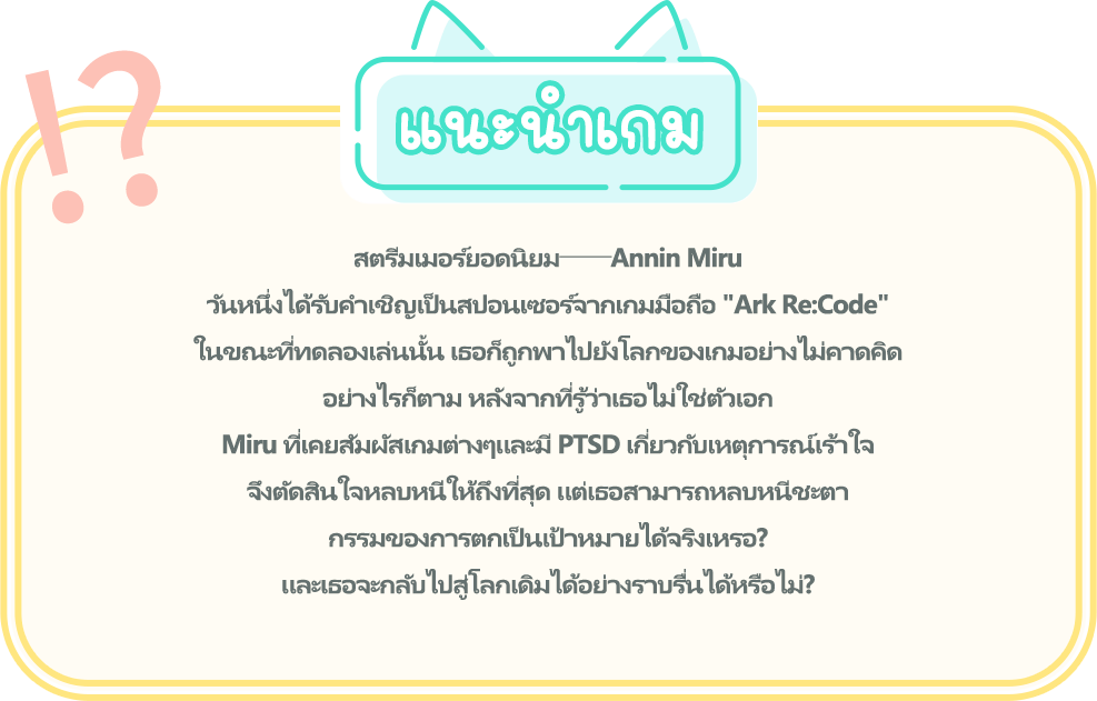 แนะนำเกม, สตรีมเมอร์ยอดนิยม──Annin Miru วันหนึ่งได้รับคำเชิญเป็นสปอนเซอร์จากเกมมือถือ "Ark Re:Code" ในขณะที่ทดลองเล่นนั้น เธอก็ถูกพาไปยังโลกของเกมอย่างไม่คาดคิด อย่างไรก็ตาม หลังจากที่รู้ว่าเธอไม่ใช่ตัวเอก Miru ที่เคยสัมผัสเกมต่างๆและมี PTSD เกี่ยวกับเหตุการณ์เร้าใจ จึงตัดสินใจหลบหนีให้ถึงที่สุด แต่เธอสามารถหลบหนีชะตากรรมของการตกเป็นเป้าหมายได้จริงเหรอ? และเธอจะกลับไปสู่โลกเดิมได้อย่างราบรื่นได้หรือไม่?