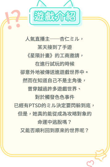遊戲介紹, 人氣直播主──杏仁ミル，某天接到了手遊《星隕計畫》的工商邀請，在進行試玩的時候卻意外地被傳送進遊戲世界中。然而在知道自己不是主角後，曾穿越過許多遊戲世界、對於觸發色色事件已經有PTSD的ミル決定要閃躲到底，但是，她真的能從成為攻略對象的命運中逃脫嗎？又能否順利回到原來的世界呢？